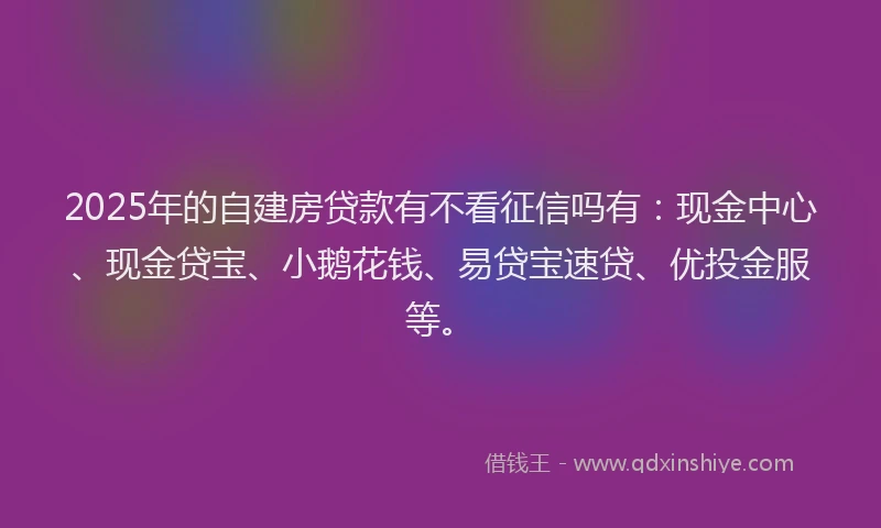 2025年的自建房贷款有不看征信吗有：现金中心、现金贷宝、小鹅花钱、易贷宝速贷、优投金服等。