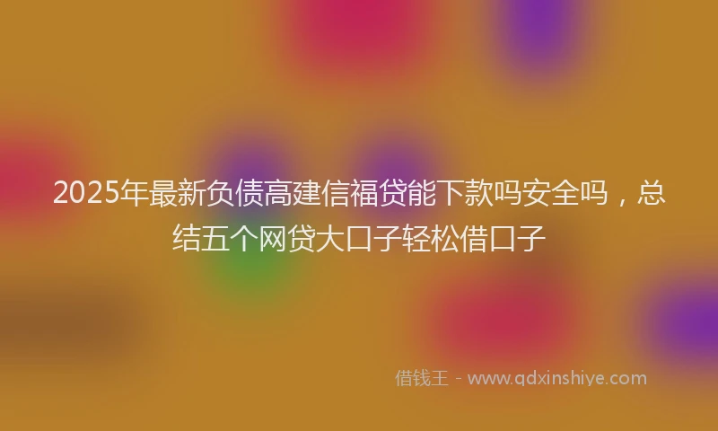 2025年最新负债高建信福贷能下款吗安全吗，总结五个网贷大口子轻松借口子