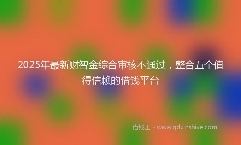 2025年最新财智金综合审核不通过，整合五个值得信赖的借钱平台