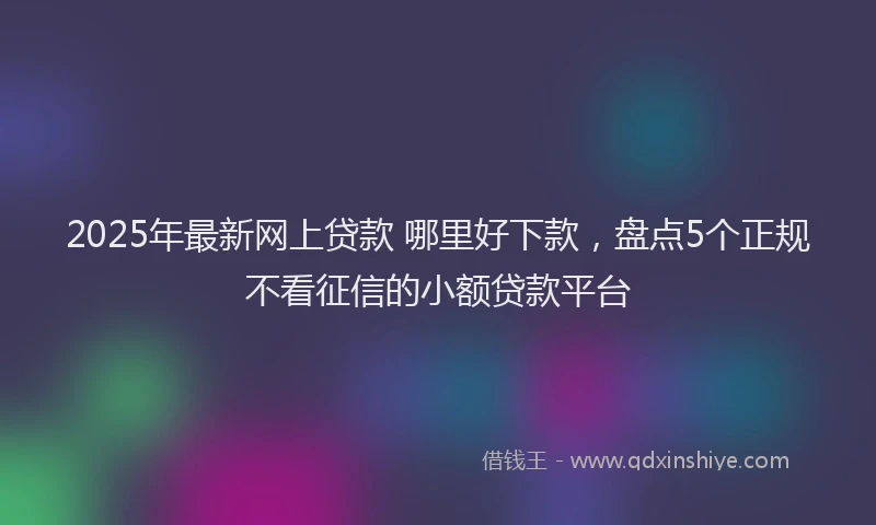 2025年最新网上贷款 哪里好下款，盘点5个正规不看征信的小额贷款平台
