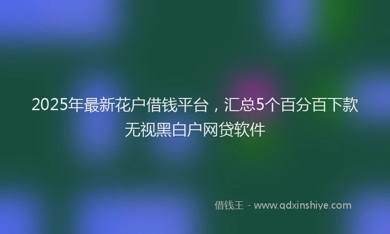 2025年最新花户借钱平台,汇总5个百分百下款无视黑白户网贷软件