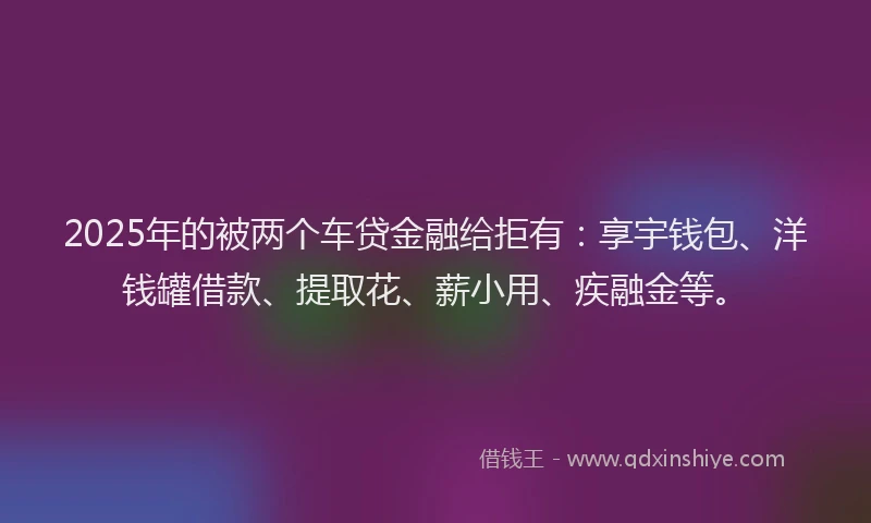 2025年的被两个车贷金融给拒有：享宇钱包、洋钱罐借款、提取花、薪小用、疾融金等。