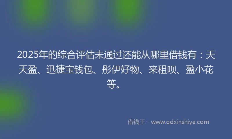 2025年的综合评估未通过还能从哪里借钱有：天天盈、迅捷宝钱包、彤伊好物、来租呗、盈小花等。