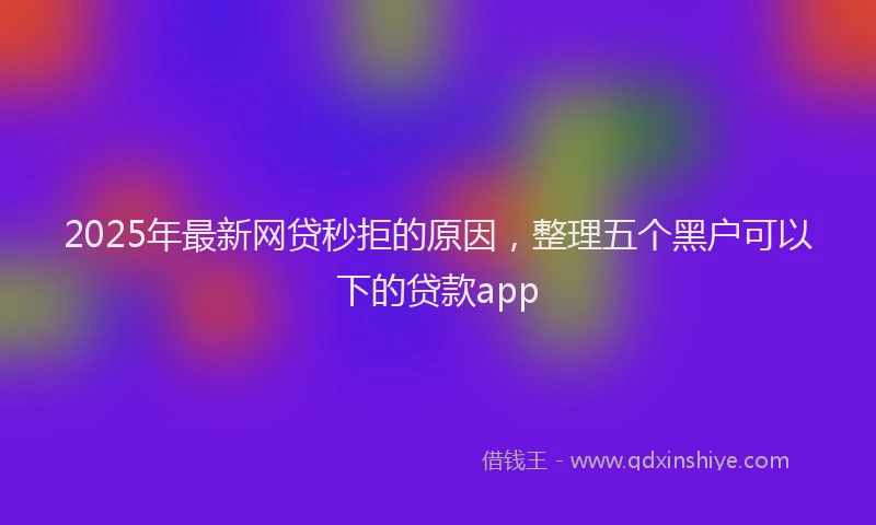 2025年最新网贷秒拒的原因，整理五个黑户可以下的贷款app
