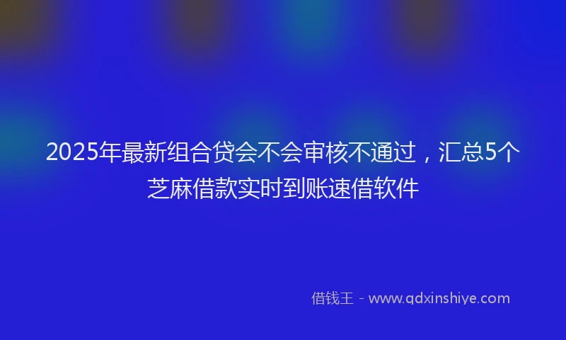 2025年最新组合贷会不会审核不通过，汇总5个芝麻借款实时到账速借软件