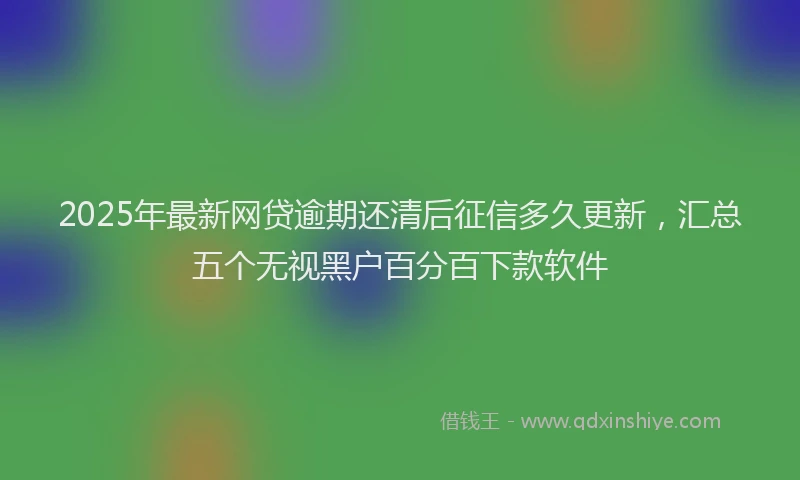 2025年最新网贷逾期还清后征信多久更新，汇总五个无视黑户百分百下款软件