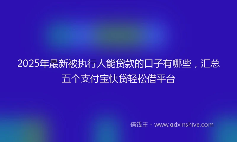 2025年最新被执行人能贷款的口子有哪些，汇总五个支付宝快贷轻松借平台