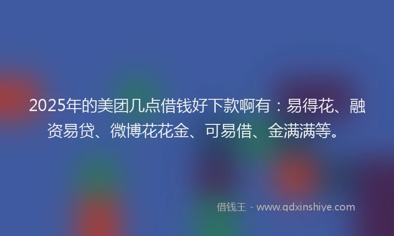 2025年的美团几点借钱好下款啊有：易得花、融资易贷、微博花花金、可易借、金满满等。