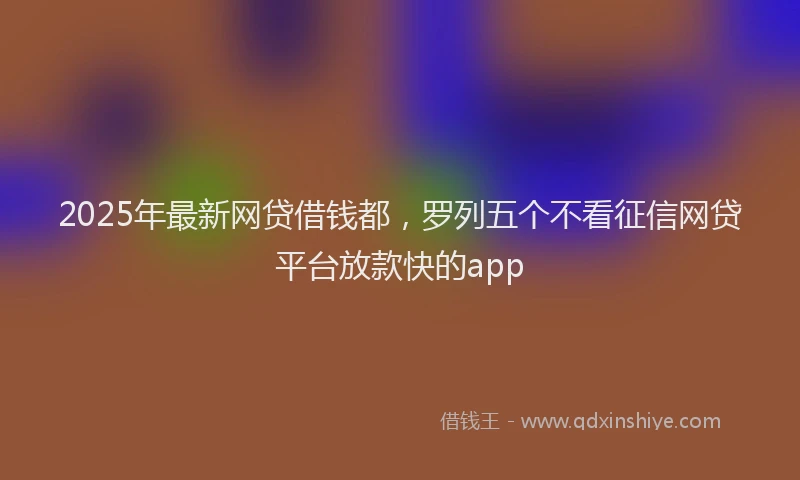 2025年最新网贷借钱都，罗列五个不看征信网贷平台放款快的app