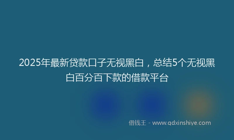 2025年最新贷款口子无视黑白，总结5个无视黑白百分百下款的借款平台