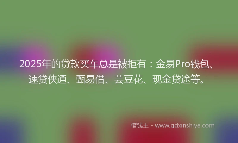 2025年的贷款买车总是被拒有：金易Pro钱包、速贷侠通、甄易借、芸豆花、现金贷途等。