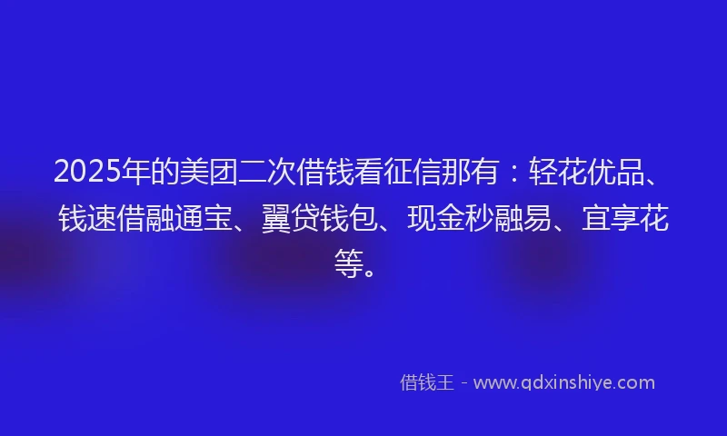 2025年的美团二次借钱看征信那有：轻花优品、钱速借融通宝、翼贷钱包、现金秒融易、宜享花等。
