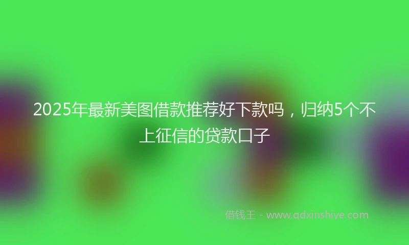 2025年最新美图借款推荐好下款吗，归纳5个不上征信的贷款口子