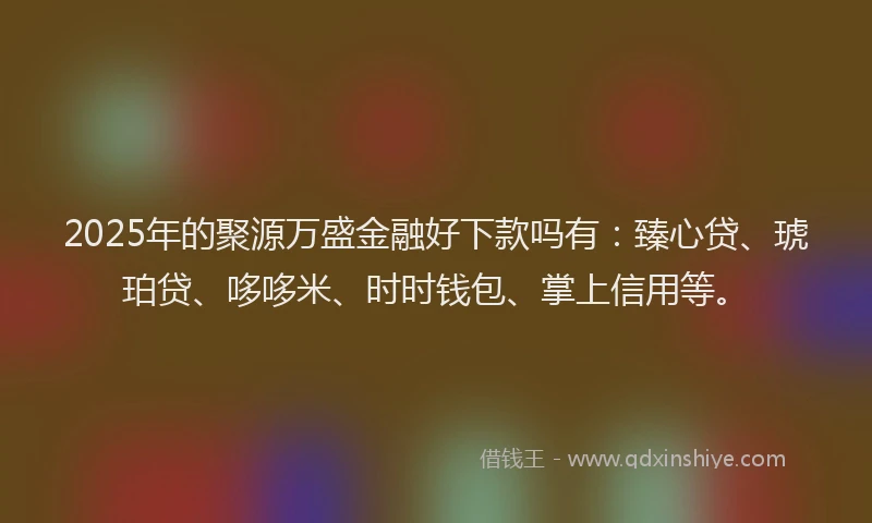 2025年的聚源万盛金融好下款吗有：臻心贷、琥珀贷、哆哆米、时时钱包、掌上信用等。