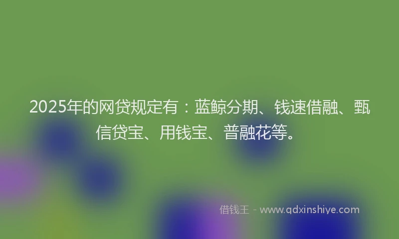 2025年的网贷规定有：蓝鲸分期、钱速借融、甄信贷宝、用钱宝、普融花等。