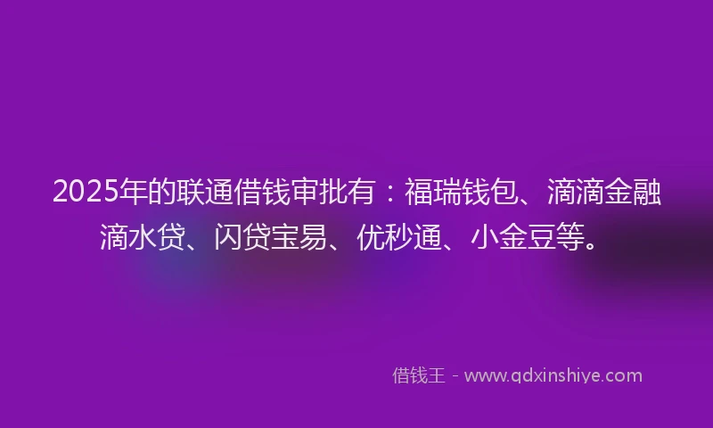 2025年的联通借钱审批有：福瑞钱包、滴滴金融滴水贷、闪贷宝易、优秒通、小金豆等。