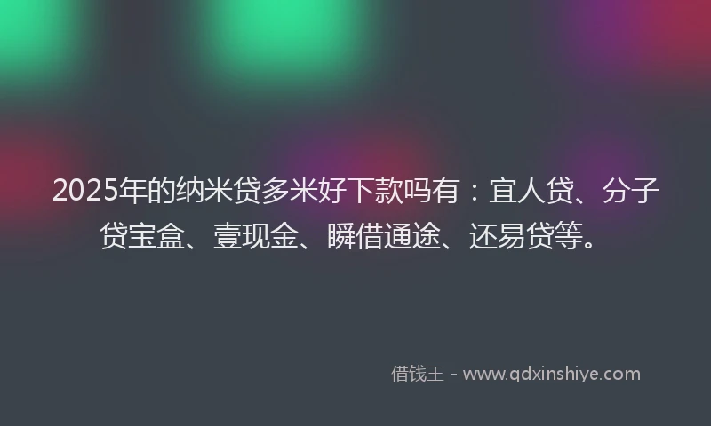 2025年的纳米贷多米好下款吗有：宜人贷、分子贷宝盒、壹现金、瞬借通途、还易贷等。