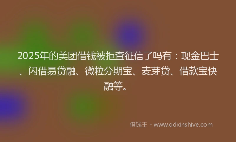 2025年的美团借钱被拒查征信了吗有：现金巴士、闪借易贷融、微粒分期宝、麦芽贷、借款宝快融等。