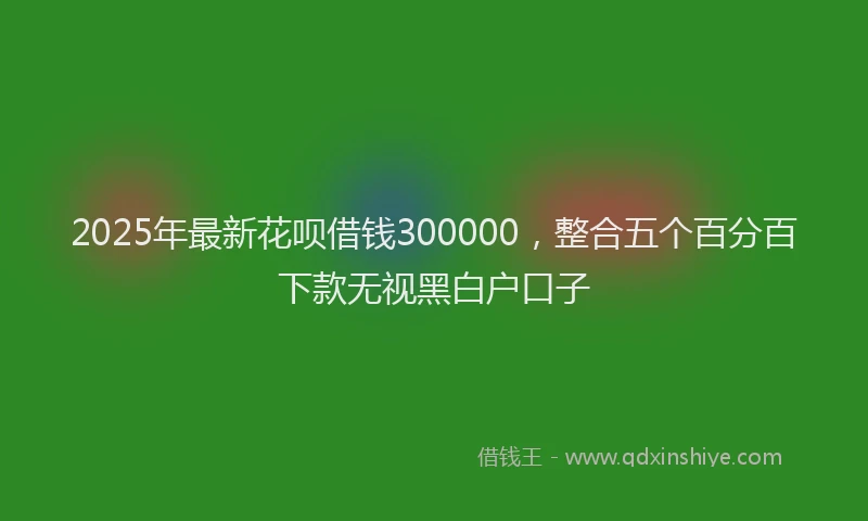 2025年最新花呗借钱300000，整合五个百分百下款无视黑白户口子