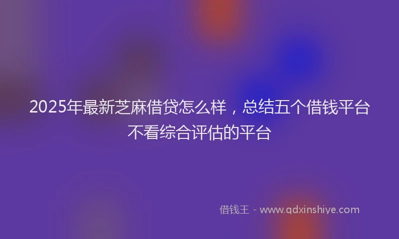 2025年最新芝麻借贷怎么样,总结五个借钱平台不看综合评估的平台