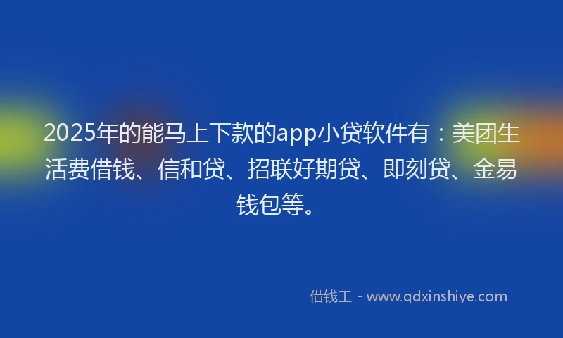 2025年的能马上下款的app小贷软件有：美团生活费借钱、信和贷、招联好期贷、即刻贷、金易钱包等。