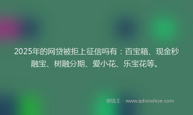 2025年的网贷被拒上征信吗有：百宝箱、现金秒融宝、树融分期、爱小花、乐宝花等。