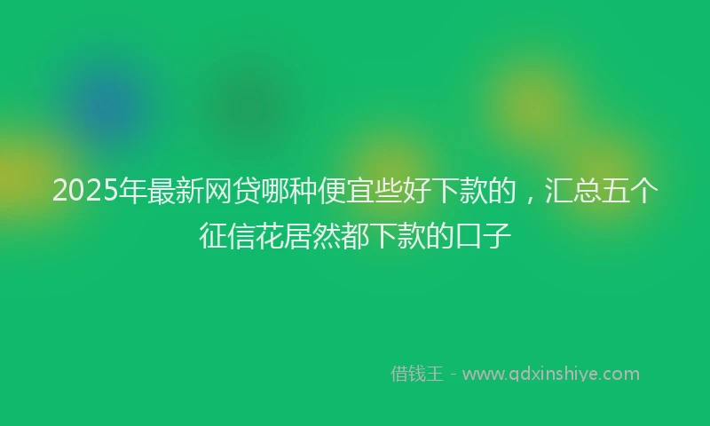 2025年最新网贷哪种便宜些好下款的，汇总五个征信花居然都下款的口子