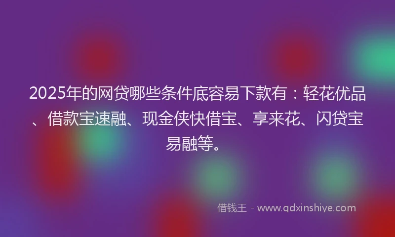 2025年的网贷哪些条件底容易下款有：轻花优品、借款宝速融、现金侠快借宝、享来花、闪贷宝易融等。