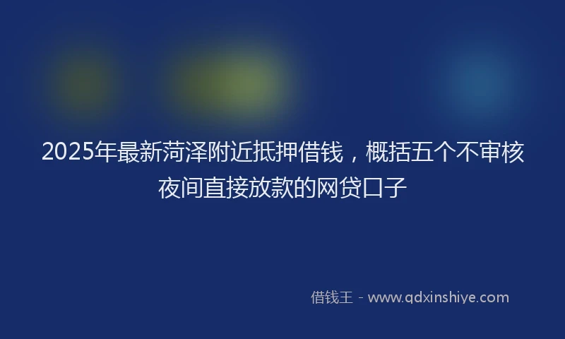 2025年最新菏泽附近抵押借钱，概括五个不审核夜间直接放款的网贷口子