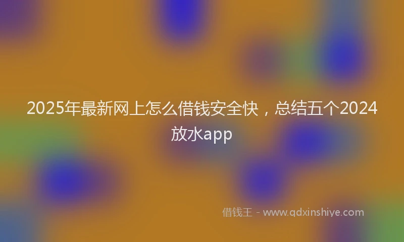 2025年最新网上怎么借钱安全快，总结五个2024放水app