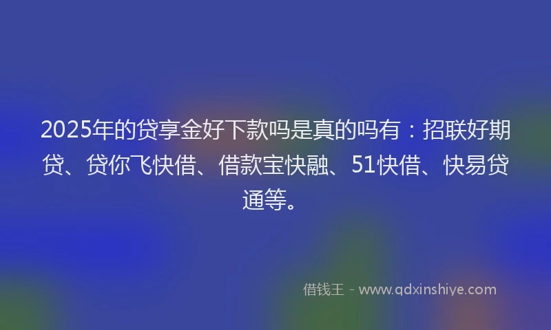 2025年的贷享金好下款吗是真的吗有：招联好期贷、贷你飞快借、借款宝快融、51快借、快易贷通等。