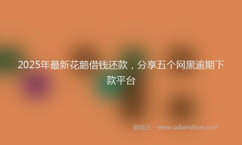 2025年最新花鹅借钱还款，分享五个网黑逾期下款平台