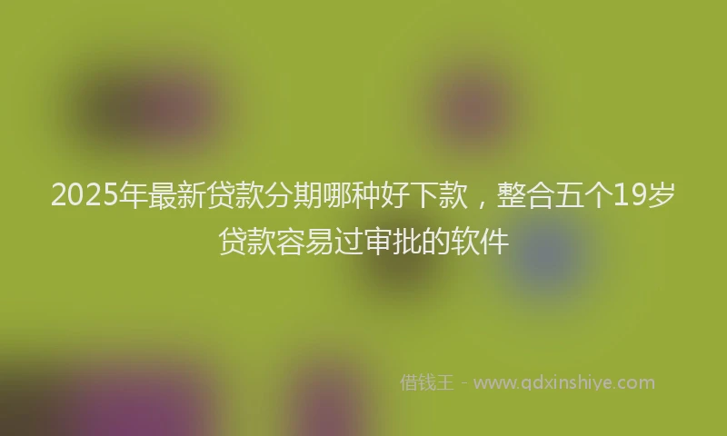 2025年最新贷款分期哪种好下款，整合五个19岁贷款容易过审批的软件