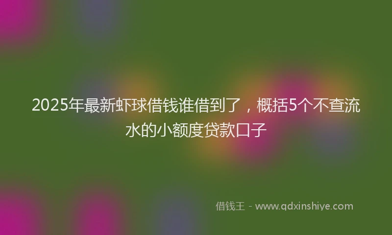 2025年最新虾球借钱谁借到了，概括5个不查流水的小额度贷款口子