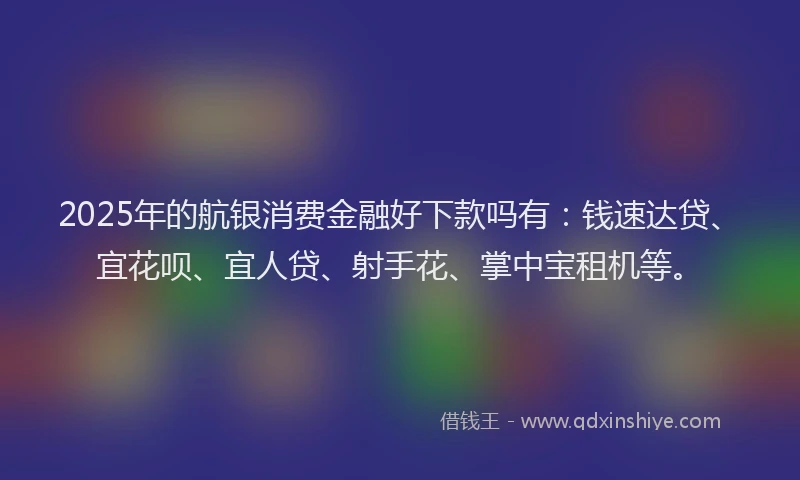 2025年的航银消费金融好下款吗有：钱速达贷、宜花呗、宜人贷、射手花、掌中宝租机等。
