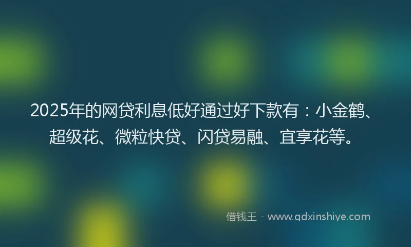 2025年的网贷利息低好通过好下款有：小金鹤、超级花、微粒快贷、闪贷易融、宜享花等。