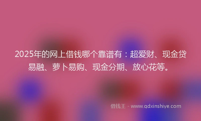 2025年的网上借钱哪个靠谱有：超爱财、现金贷易融、萝卜易购、现金分期、放心花等。