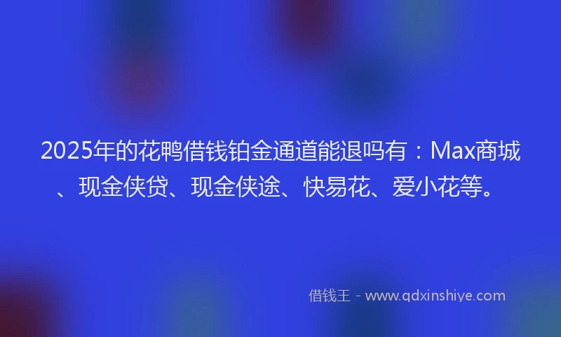2025年的花鸭借钱铂金通道能退吗有：Max商城、现金侠贷、现金侠途、快易花、爱小花等。