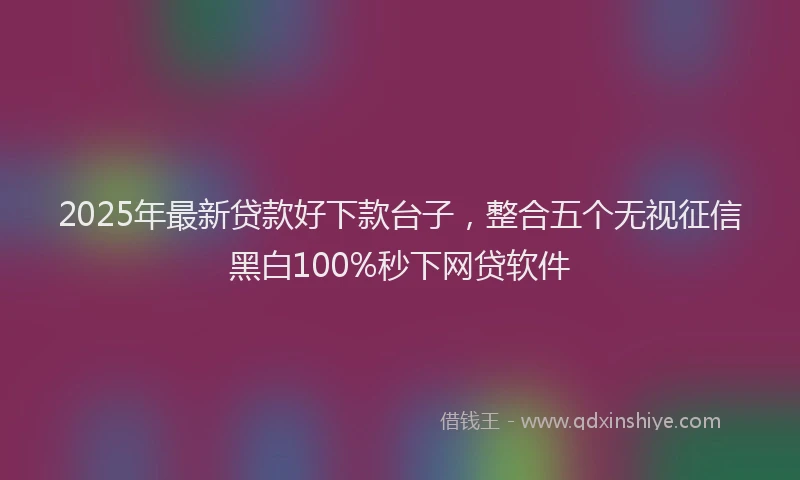 2025年最新贷款好下款台子，整合五个无视征信黑白100%秒下网贷软件