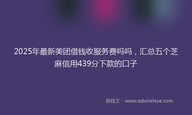 2025年最新美团借钱收服务费吗吗，汇总五个芝麻信用439分下款的口子