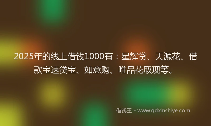 2025年的线上借钱1000有：星辉贷、天源花、借款宝速贷宝、如意购、唯品花取现等。