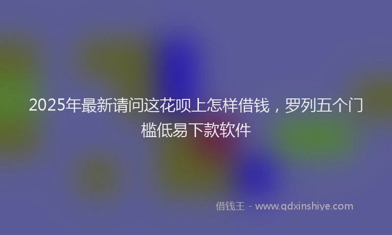 2025年最新请问这花呗上怎样借钱，罗列五个门槛低易下款软件