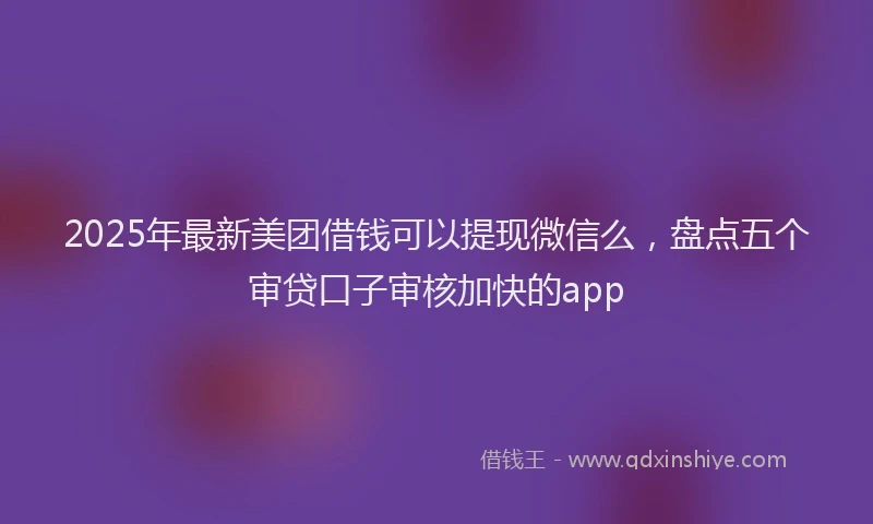 2025年最新美团借钱可以提现微信么，盘点五个审贷口子审核加快的app