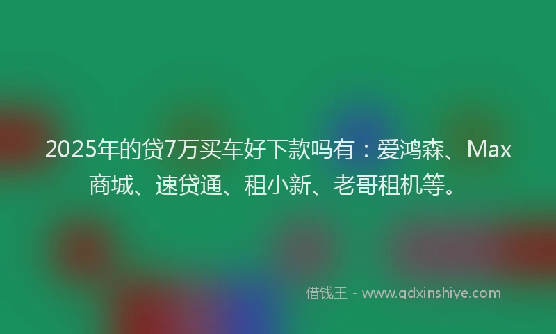 2025年的贷7万买车好下款吗有：爱鸿森、Max商城、速贷通、租小新、老哥租机等。