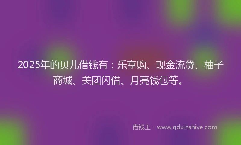 2025年的贝儿借钱有：乐享购、现金流贷、柚子商城、美团闪借、月亮钱包等。