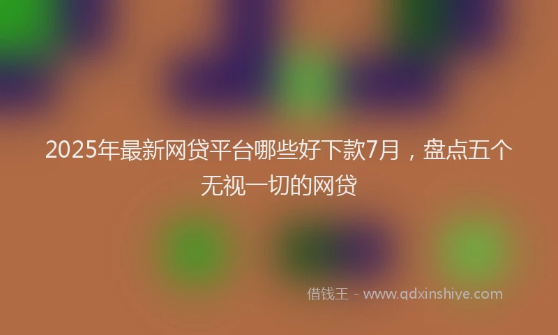 2025年最新网贷平台哪些好下款7月，盘点五个无视一切的网贷