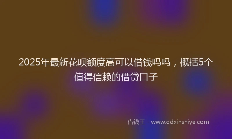 2025年最新花呗额度高可以借钱吗吗，概括5个值得信赖的借贷口子