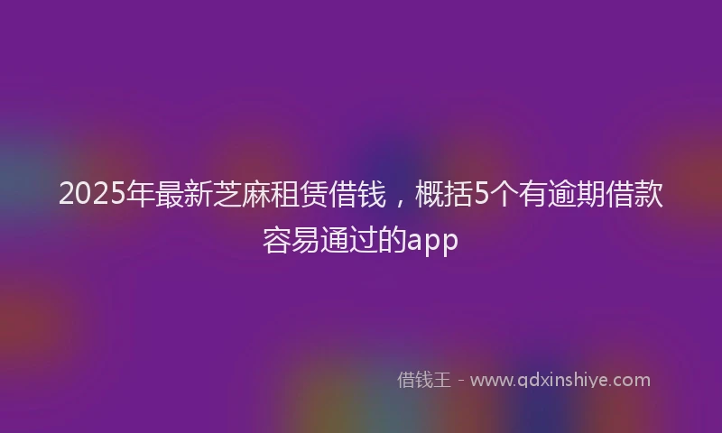 2025年最新芝麻租赁借钱，概括5个有逾期借款容易通过的app
