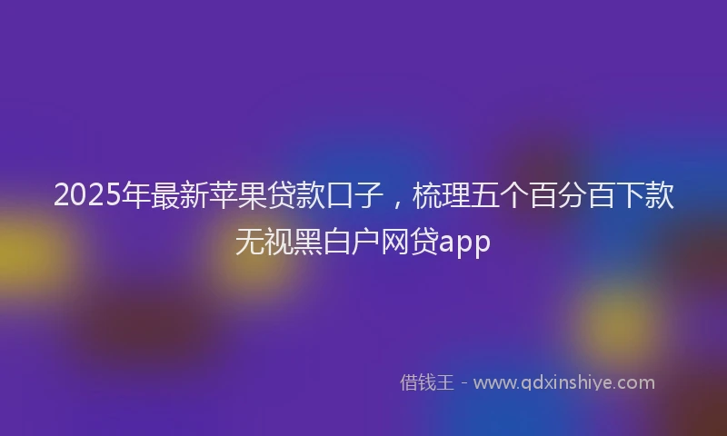 2025年最新苹果贷款口子，梳理五个百分百下款无视黑白户网贷app