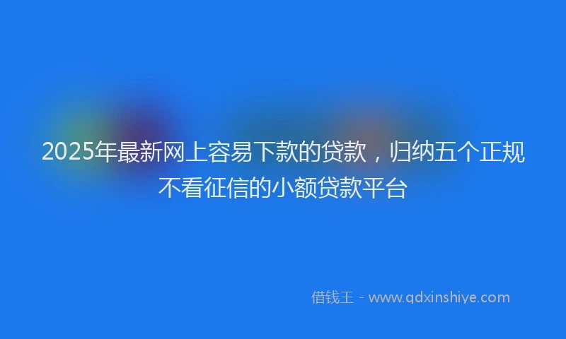 2025年最新网上容易下款的贷款，归纳五个正规不看征信的小额贷款平台